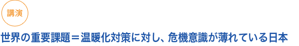 講演
世界の重要課題＝温暖化対策に対し、危機意識が薄れている日本

