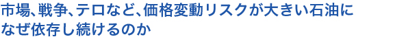 市場、戦争、テロなど、価格変動リスクが大きい石油になぜ依存し続けるのか
