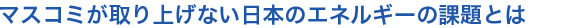 マスコミが取り上げない日本のエネルギーの課題とは
