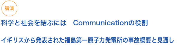 講演
科学と社会を結ぶには　Communicationの役割　イギリスから発表された福島第一原子力発電所の事故概要と見通し
