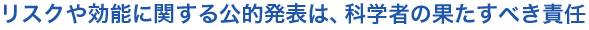 リスクや効能に関する公的発表は、科学者の果たすべき責任
