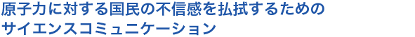 原子力に対する国民の不信感を払拭するためのサイエンスコミュニケーション
