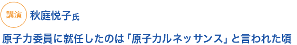 講演
原子力委員に就任したのは「原子力ルネッサンス」と言われた頃　秋庭氏
