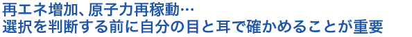 再エネ増加、原子力再稼動…選択を判断する前に自分の目と耳で確かめることが重要
