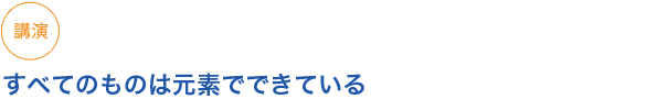 講演
すべてのものは元素でできている
