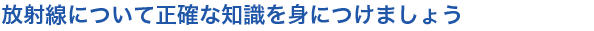 放射線について正確な知識を身につけましょう
