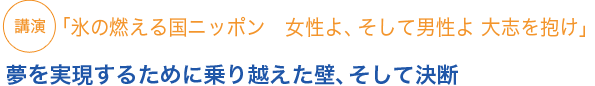 講演
「氷の燃える国ニッポン　女性よ、そして男性よ 大志を抱け」
夢を実現するために乗り越えた壁、そして決断
