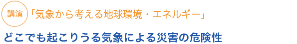 講演
「気象から考える地球環境・エネルギー」 どこでも起こりうる気象による災害の危険性 
