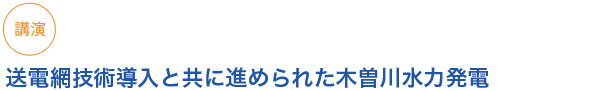 講演
送電網技術導入と共に進められた木曽川水力発電
