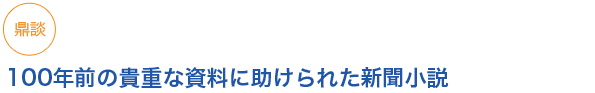 鼎談
100年前の貴重な資料に助けられた新聞小説
