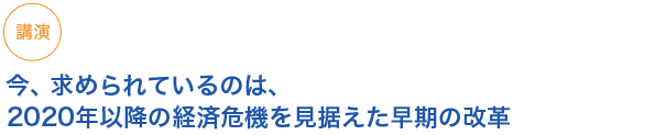 講演
今、求められているのは、2020年以降の経済危機を見据えた早期の改革
