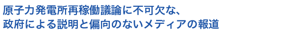 原子力発電所再稼働議論に不可欠な、政府による説明と偏向のないメディアの報道
