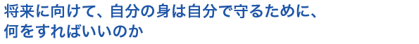 将来に向けて、自分の身は自分で守るために、何をすればいいのか
