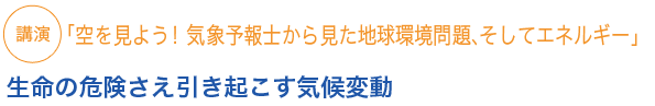 講演
「空を見よう！ 気象予報士から見た地球環境問題、そしてエネルギー」
生命の危険さえ引き起こす気候変動
