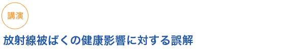 講演
放射線被ばくの健康影響に対する誤解
