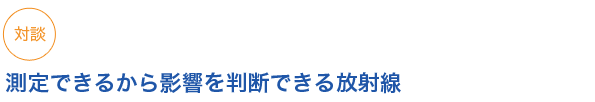 《対談》
測定できるから影響を判断できる放射線
