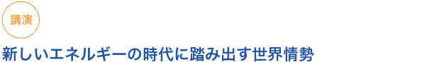 講演
新しいエネルギーの時代に踏み出す世界情勢
