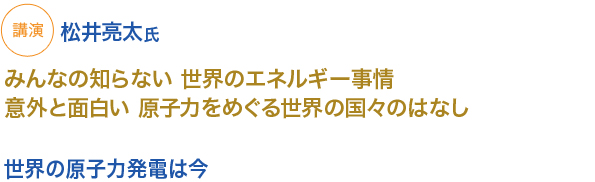 講演　松井亮太氏
みんなの知らない 世界のエネルギー事情　意外と面白い 原子力をめぐる世界の国々のはなし
世界の原子力発電は今