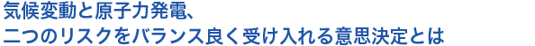 気候変動と原子力発電、二つのリスクをバランス良く受け入れる意思決定とは
