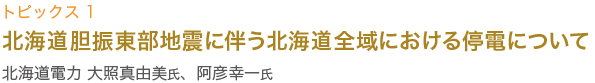 トピックス1　北海道電力 大照真由美氏、阿彦幸一氏講演
北海道胆振東部地震に伴う北海道全域における
停電について