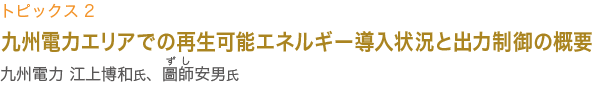 トピックス1　九州電力 江上博和氏、圖師安男氏講演
九州電力エリアでの再生可能エネルギー導入状況と
出力制御の概要