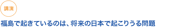 講演
福島で起きているのは、将来の日本で起こりうる問題
