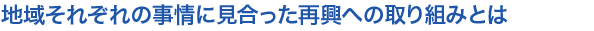 地域それぞれの事情に見合った再興への取り組みとは
