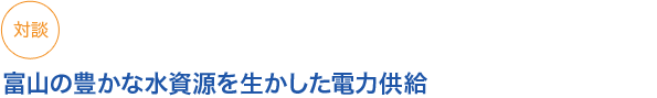 対談
富山の豊かな水資源を生かした電力供給
