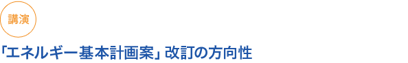 講演
「エネルギー基本計画案」改訂の方向性
