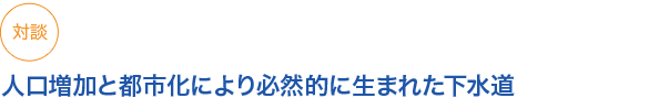 対談
人口増加と都市化により必然的に生まれた下水道
