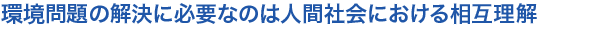 環境問題の解決に必要なのは人間社会における相互理解
