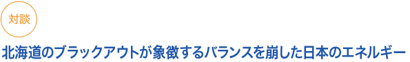 対談
北海道のブラックアウトが象徴するバランスを崩した日本のエネルギー
