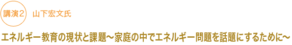 講演２　山下宏文氏
エネルギー教育の現状と課題～家庭の中でエネルギー問題を話題にするために～　
