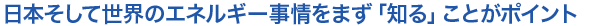 日本そして世界のエネルギー事情をまず「知る」ことがポイント
