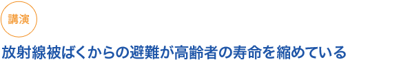 講演
放射線被ばくからの避難が高齢者の寿命を縮めている　
