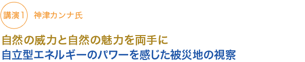 講演1　
神津カンナ氏
自然の威力と自然の魅力を両手に
自立型エネルギーのパワーを感じた被災地の視察

