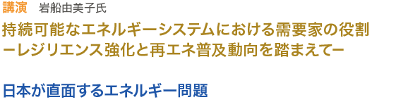 講演　　岩船 由美子氏
持続可能なエネルギーシステムにおける需要家の役割－レジリエンス強化と再エネ普及動向を踏まえて－
日本が直面するエネルギー問題 
