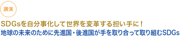 講演
SDGsを自分事化して世界を変革する担い手に！
地球の未来のために先進国・後進国が手を取り合って取り組むSDGs
