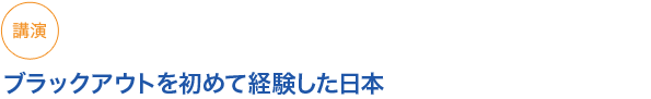 講演
ブラックアウトを初めて経験した日本
