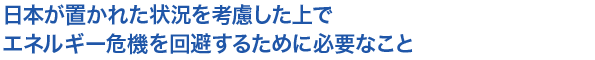 日本が置かれた状況を考慮した上でエネルギー危機を回避するために必要なこと
