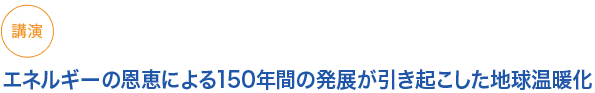 講演
エネルギーの恩恵による150年間の発展が引き起こした地球温暖化
