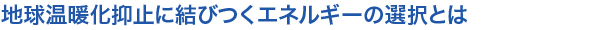 地球温暖化抑止に結びつくエネルギーの選択とは
