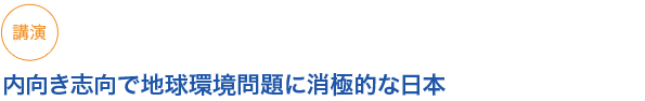 講演
内向き志向で地球環境問題に消極的な日本
