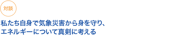 対談
私たち自身で気象災害から身を守り、エネルギーについて真剣に考える

