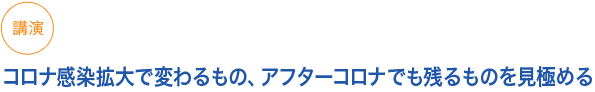 講演（小見出し1）
コロナ感染拡大で変わるもの、アフターコロナでも残るものを見極める
