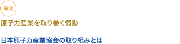 講演
原子力産業を取り巻く情勢

日本原子力産業協会の取り組みとは
