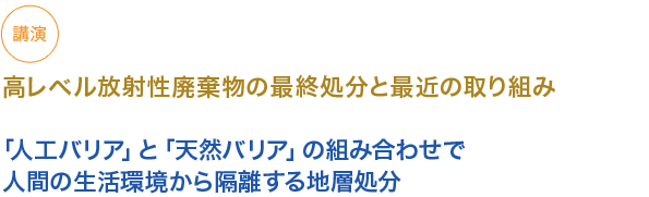 講演
高レベル放射性廃棄物の最終処分と最近の取り組み

「人工バリア」と「天然バリア」の組み合わせで人間の生活環境から隔離する地層処分

