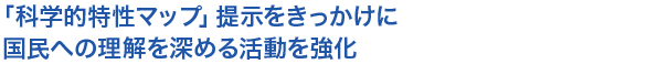 
「科学的特性マップ」提示をきっかけに国民への理解を深める活動を強化

