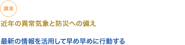 講演
近年の異常気象と防災への備え
（小見出し1）
最新の情報を活用して早め早めに行動する

