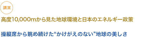 講演
高度10,000mから見た地球環境と日本のエネルギー政策
（小見出し1）
操縦席から眺め続けた“かけがえのない”地球の美しさ

